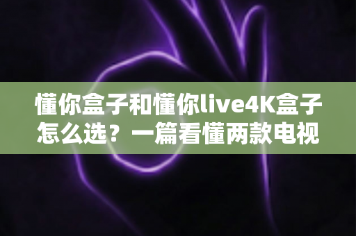 懂你盒子和懂你live4K盒子怎么选？一篇看懂两款电视盒子区别的深度选购指南（画质·性能·价格全对比）