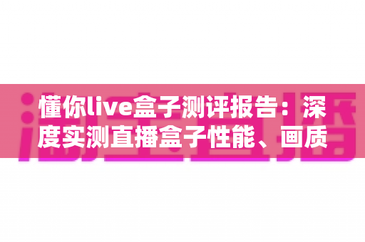 懂你live盒子测评报告:深度实测直播盒子性能、画质与使用体验,入手前必看的真实评价 懂你live盒子测评报告:深度实测直播盒子性能、画质与使用体验,入手前必看的真实评价
