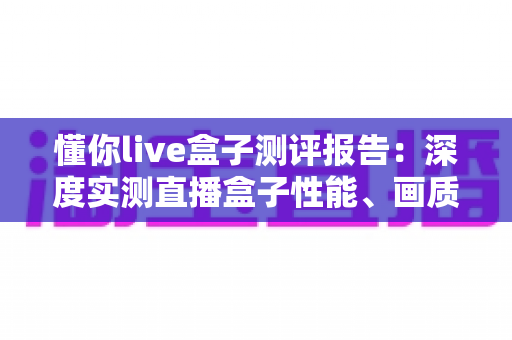 懂你live盒子测评报告:深度实测直播盒子性能、画质与使用体验,入手前必看的真实评价 懂你live盒子测评报告:深度实测直播盒子性能、画质与使用体验,入手前必看的真实评价
