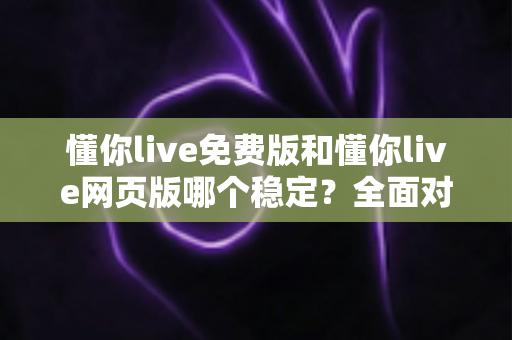 懂你live免费版和懂你live网页版哪个稳定？全面对比分析与使用指南
