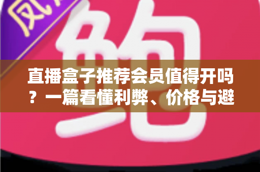 直播盒子推荐会员值得开吗？一篇看懂利弊、价格与避坑技巧的全面指南
