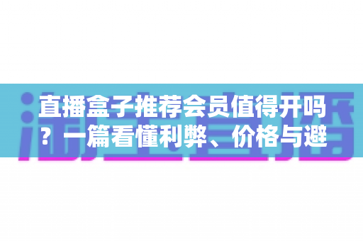 直播盒子推荐会员值得开吗？一篇看懂利弊、价格与避坑技巧的全面指南