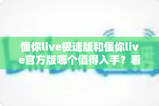 懂你live极速版和懂你live官方版哪个值得入手?看完这篇深度对比再做决定不后悔 懂你live极速版和懂你live官方版哪个值得入手?看完这篇深度对比再做决定不后悔
