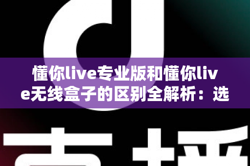 懂你live专业版和懂你live无线盒子的区别全解析:选购前必看的功能、音质与适用人群对比指南 懂你live专业版和懂你live无线盒子的区别全解析:选购前必看的功能、音质与适用人群对比指南