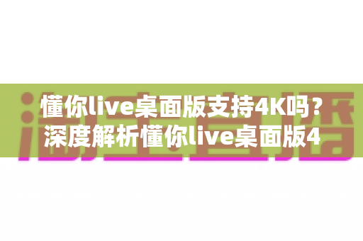 懂你live桌面版支持4K吗？深度解析懂你live桌面版4K超高清直播的真相与实用指南