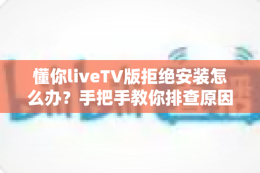 懂你liveTV版拒绝安装怎么办?手把手教你排查原因并成功安装的完整实用指南 懂你liveTV版拒绝安装怎么办?手把手教你排查原因并成功安装的完整实用指南