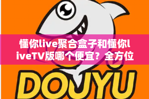 懂你live聚合盒子和懂你liveTV版哪个便宜？全方位价格对比与选购指南