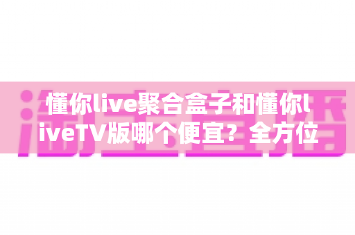 懂你live聚合盒子和懂你liveTV版哪个便宜？全方位价格对比与选购指南