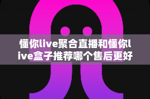 懂你live聚合直播和懂你live盒子推荐哪个售后更好？全维度售后深度对比，帮你选对不踩坑