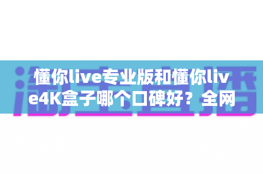 懂你live专业版和懂你live4K盒子哪个口碑好?全网真实评价深度对比,看完再买不后悔 懂你live专业版和懂你live4K盒子哪个口碑好?全网真实评价深度对比,看完再买不后悔