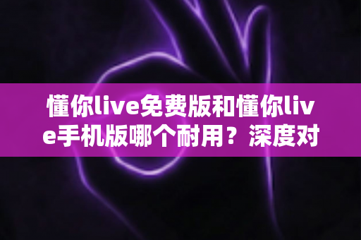 懂你live免费版和懂你live手机版哪个耐用？深度对比解析，帮你选出更长久好用的那一版