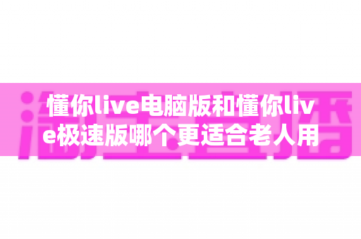 懂你live电脑版和懂你live极速版哪个更适合老人用?银发族选版本全指南 懂你live电脑版和懂你live极速版哪个更适合老人用?银发族选版本全指南