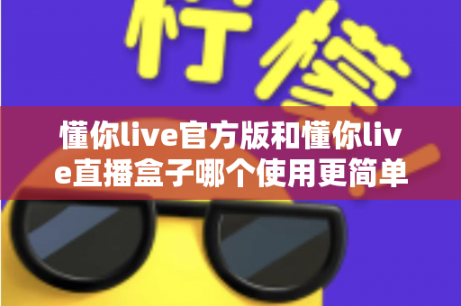 懂你live官方版和懂你live直播盒子哪个使用更简单？新手小白也能秒懂的全方位使用对比指南