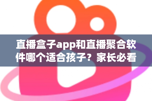 直播盒子app和直播聚合软件哪个适合孩子?家长必看的选择指南与安全防护全解析 直播盒子app和直播聚合软件哪个适合孩子?家长必看的选择指南与安全防护全解析