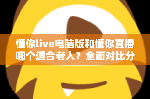 懂你live电脑版和懂你直播哪个适合老人？全面对比分析与选择指南