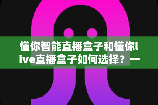懂你智能直播盒子和懂你live直播盒子如何选择？一文读懂两者差异与选购技巧