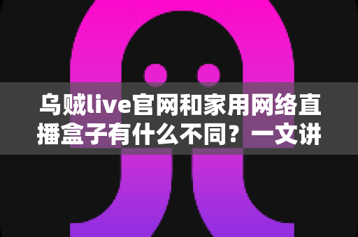 乌贼live官网和家用网络直播盒子有什么不同？一文讲透两者区别与选择建议