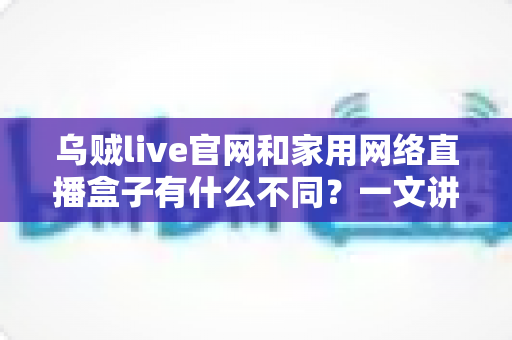 乌贼live官网和家用网络直播盒子有什么不同？一文讲透两者区别与选择建议