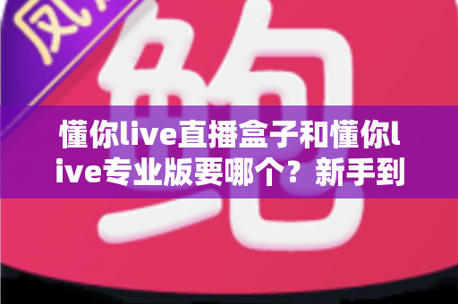 懂你live直播盒子和懂你live专业版要哪个?新手到主播的全场景选购对比指南,看完不再纠结 懂你live直播盒子和懂你live专业版要哪个?新手到主播的全场景选购对比指南,看完不再纠结