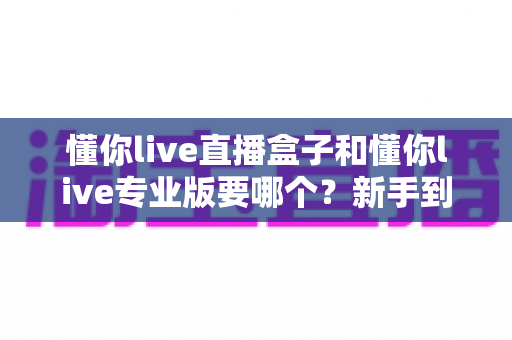 懂你live直播盒子和懂你live专业版要哪个？新手到主播的全场景选购对比指南，看完不再纠结
