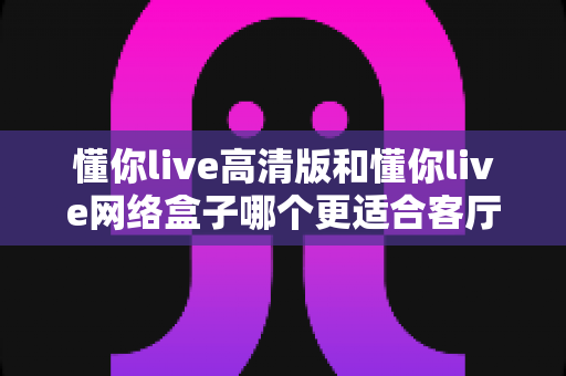 懂你live高清版和懂你live网络盒子哪个更适合客厅？一篇文章帮你选对客厅大屏方案