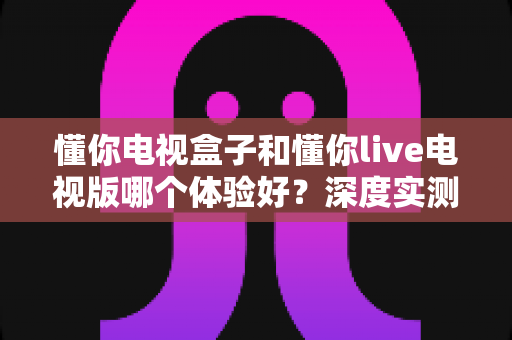 懂你电视盒子和懂你live电视版哪个体验好？深度实测对比帮你选对不踩坑
