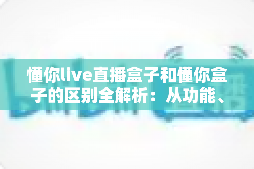 懂你live直播盒子和懂你盒子的区别全解析:从功能、配置到选购建议,一文帮你搞懂怎么选? 懂你live直播盒子和懂你盒子的区别全解析:从功能、配置到选购建议,一文帮你搞懂怎么选?