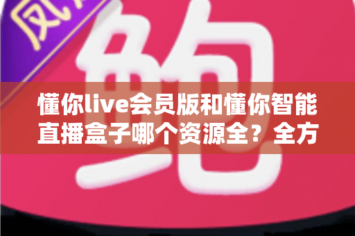 懂你live会员版和懂你智能直播盒子哪个资源全？全方位对比评测与家庭选购指南