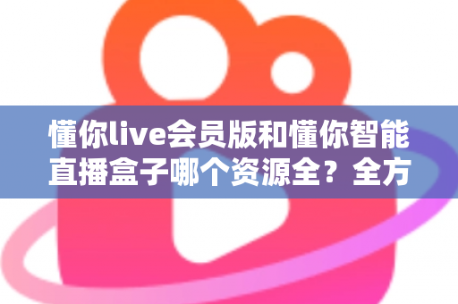 懂你live会员版和懂你智能直播盒子哪个资源全？全方位对比评测与家庭选购指南