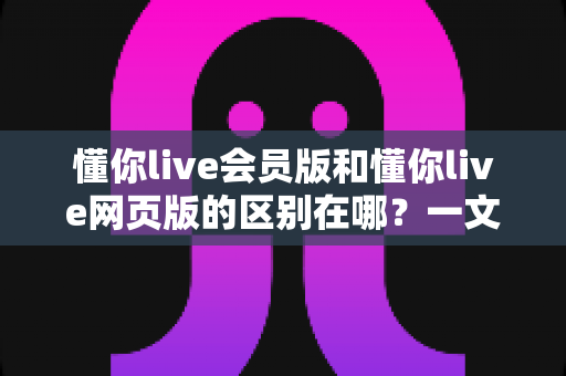 懂你live会员版和懂你live网页版的区别在哪？一文读懂两大版本差异，选对版本提升观看体验