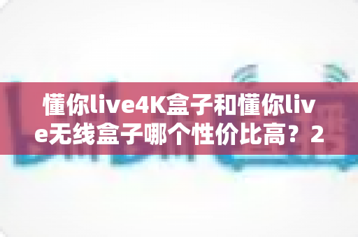 懂你live4K盒子和懂你live无线盒子哪个性价比高？2025年最全选购对比指南出炉