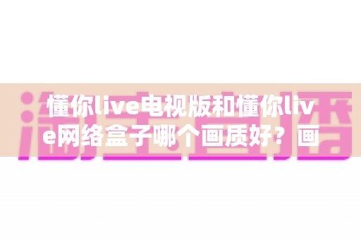 懂你live电视版和懂你live网络盒子哪个画质好?画质深度对比解析与实用选购指南 懂你live电视版和懂你live网络盒子哪个画质好?画质深度对比解析与实用选购指南