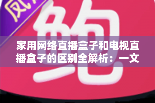 家用网络直播盒子和电视直播盒子的区别全解析：一文读懂核心差异，帮你选对不花冤枉钱