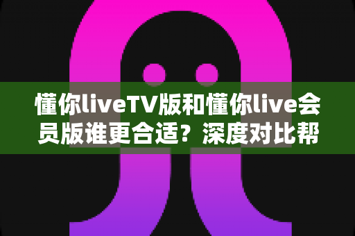 懂你liveTV版和懂你live会员版谁更合适？深度对比帮你选对版本不踩坑
