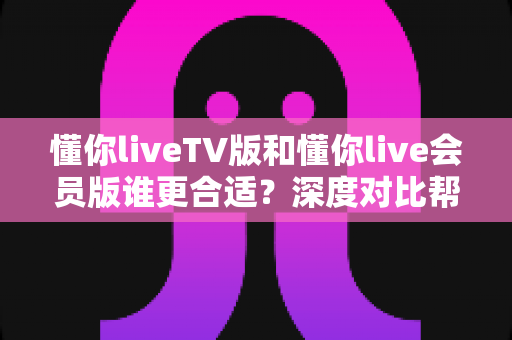懂你liveTV版和懂你live会员版谁更合适？深度对比帮你选对版本不踩坑