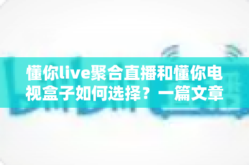 懂你live聚合直播和懂你电视盒子如何选择？一篇文章帮你理清思路，选对家庭观影方案