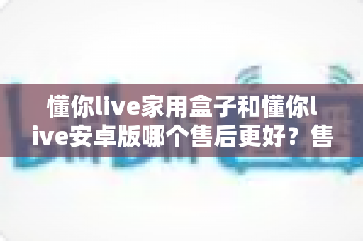 懂你live家用盒子和懂你live安卓版哪个售后更好?售后服务深度对比与选购指南 懂你live家用盒子和懂你live安卓版哪个售后更好?售后服务深度对比与选购指南