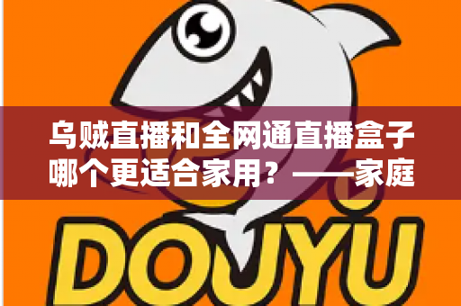 乌贼直播和全网通直播盒子哪个更适合家用？——家庭观影方案深度对比与选购全指南