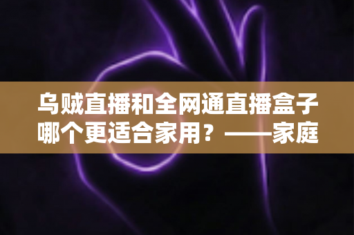 乌贼直播和全网通直播盒子哪个更适合家用？——家庭观影方案深度对比与选购全指南