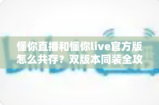 懂你直播和懂你live官方版怎么共存？双版本同装全攻略，一次搞懂安装与使用技巧