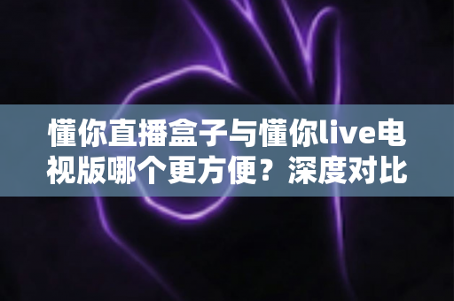 懂你直播盒子与懂你live电视版哪个更方便？深度对比帮你找到最省心的选择