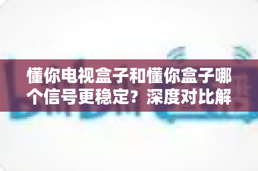 懂你电视盒子和懂你盒子哪个信号更稳定?深度对比解析帮你选对设备 懂你电视盒子和懂你盒子哪个信号更稳定?深度对比解析帮你选对设备