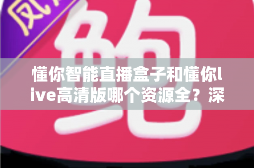 懂你智能直播盒子和懂你live高清版哪个资源全？深度对比解析与选购避坑指南
