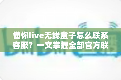 懂你live无线盒子怎么联系客服？一文掌握全部官方联系渠道与沟通技巧