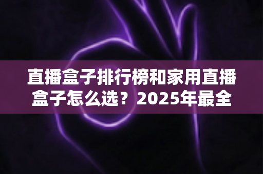 直播盒子排行榜和家用直播盒子怎么选？2025年最全选购指南助你一步到位