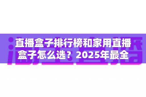 直播盒子排行榜和家用直播盒子怎么选？2025年最全选购指南助你一步到位