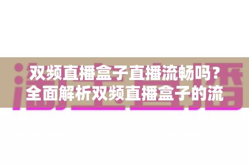 双频直播盒子直播流畅吗?全面解析双频直播盒子的流畅度表现与实用优化技巧 双频直播盒子直播流畅吗?全面解析双频直播盒子的流畅度表现与实用优化技巧