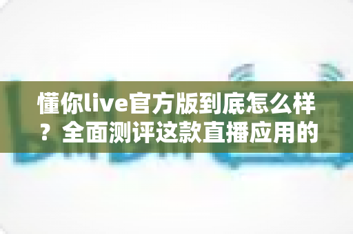 懂你live官方版到底怎么样?全面测评这款直播应用的真实体验 懂你live官方版到底怎么样?全面测评这款直播应用的真实体验