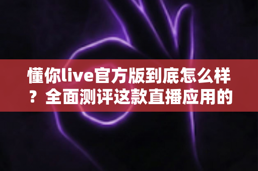 懂你live官方版到底怎么样？全面测评这款直播应用的真实体验
