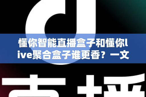 懂你智能直播盒子和懂你live聚合盒子谁更香？一文看懂两款直播盒子的真实差距与选购指南